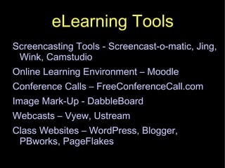 eLearning Tools Screencasting Tools - Screencast-o-matic, Jing, Wink, Camstudio Online Learning Environment – Moodle Conference Calls – FreeConferenceCall.com Image Mark-Up - DabbleBoard Webcasts – Vyew, Ustream Class Websites – WordPress, Blogger, PBworks, PageFlakes 