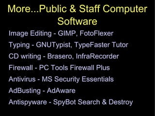 More...Public & Staff Computer Software Image Editing - GIMP, FotoFlexer Typing - GNUTypist, TypeFaster Tutor CD writing - Brasero, InfraRecorder Firewall - PC Tools Firewall Plus Antivirus - MS Security Essentials AdBusting - AdAware Antispyware - SpyBot Search & Destroy 