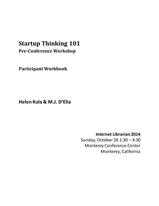 Startup Thinking 101 
Pre-Conference Workshop 
Participant Workbook 
Helen Kula & M.J. D’Elia 
Internet Librarian 2014 
Sunday, October 26 1:30 – 4:30 
Monterey Conference Center 
Monterey, California 
 