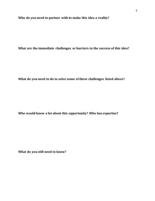 3 
Who do you need to partner with to make this idea a reality? 
What are the immediate challenges or barriers to the success of this idea? 
What do you need to do to solve some of these challenges listed above? 
Who would know a lot about this opportunity? Who has expertise? 
What do you still need to know? 
 