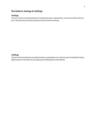 4 
Worksheet: Analogs & Antilogs 
Analogs 
List two to three successful predecessor examples (projects, organizations, etc.) that you plan to borrow 
from. Describe the parts of their approach that are worth emulating. 
Antilogs 
List two to three predecessor examples (projects, organizations, etc.) that you plan to explicitly do things 
differently from. Describe how your approach will diverge from what they do. 
 