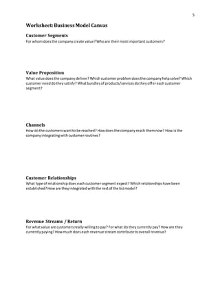 5 
Worksheet: Business Model Canvas 
Customer Segments 
For whom does the company create value? Who are their most important customers? 
Value Proposition 
What value does the company deliver? Which customer problem does the company help solve? Which 
customer need do they satisfy? What bundles of products/services do they offer each customer 
segment? 
Channels 
How do the customers want to be reached? How does the company reach them now? How is the 
company integrating with customer routines? 
Customer Relationships 
What type of relationship does each customer segment expect? Which relationships have been 
established? How are they integrated with the rest of the biz model? 
Revenue Streams / Return 
For what value are customers really willing to pay? For what do they currently pay? How are they 
currently paying? How much does each revenue stream contribute to overall revenue? 
 