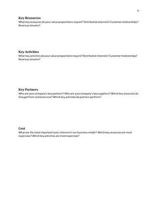 6 
Key Resources 
What key resources do your value propositions require? Distribution channels? Customer relationships? 
Revenue streams? 
Key Activities 
What key activities do your value proposi tions require? Distribution channels? Customer relationships? 
Revenue streams? 
Key Partners 
Who are your company’s key partners? Who are your company’s key suppliers? Which key resources do 
they get from someone else? Which key activities do partners perform? 
Cost 
What are the most important costs inherent in our business model? Which key resources are most 
expensive? Which key activities are most expensive? 
 