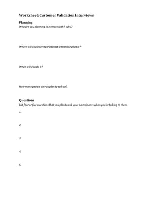 Worksheet: Customer Validation Interviews 
Planning 
Who are you planning to interact with? Why? 
Where will you intercept/interact with these people? 
When will you do it? 
How many people do you plan to talk to? 
Questions 
List four or five questions that you plan to ask your participants when you’re talking to them. 
1. 
2. 
3. 
4. 
5. 
 