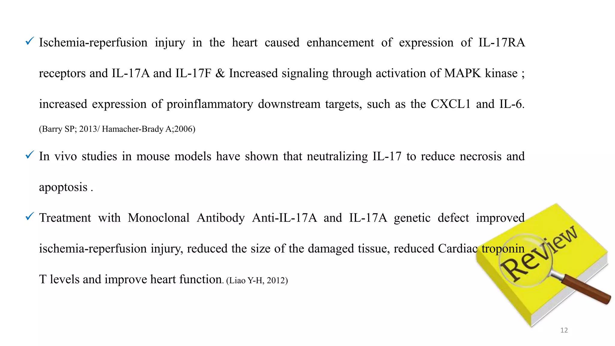 12
 Ischemia-reperfusion injury in the heart caused enhancement of expression of IL-17RA
receptors and IL-17A and IL-17F & Increased signaling through activation of MAPK kinase ;
increased expression of proinflammatory downstream targets, such as the CXCL1 and IL-6.
(Barry SP; 2013/ Hamacher-Brady A;2006)
 In vivo studies in mouse models have shown that neutralizing IL-17 to reduce necrosis and
apoptosis .
 Treatment with Monoclonal Antibody Anti-IL-17A and IL-17A genetic defect improved
ischemia-reperfusion injury, reduced the size of the damaged tissue, reduced Cardiac troponin
T levels and improve heart function. (Liao Y-H, 2012)
 