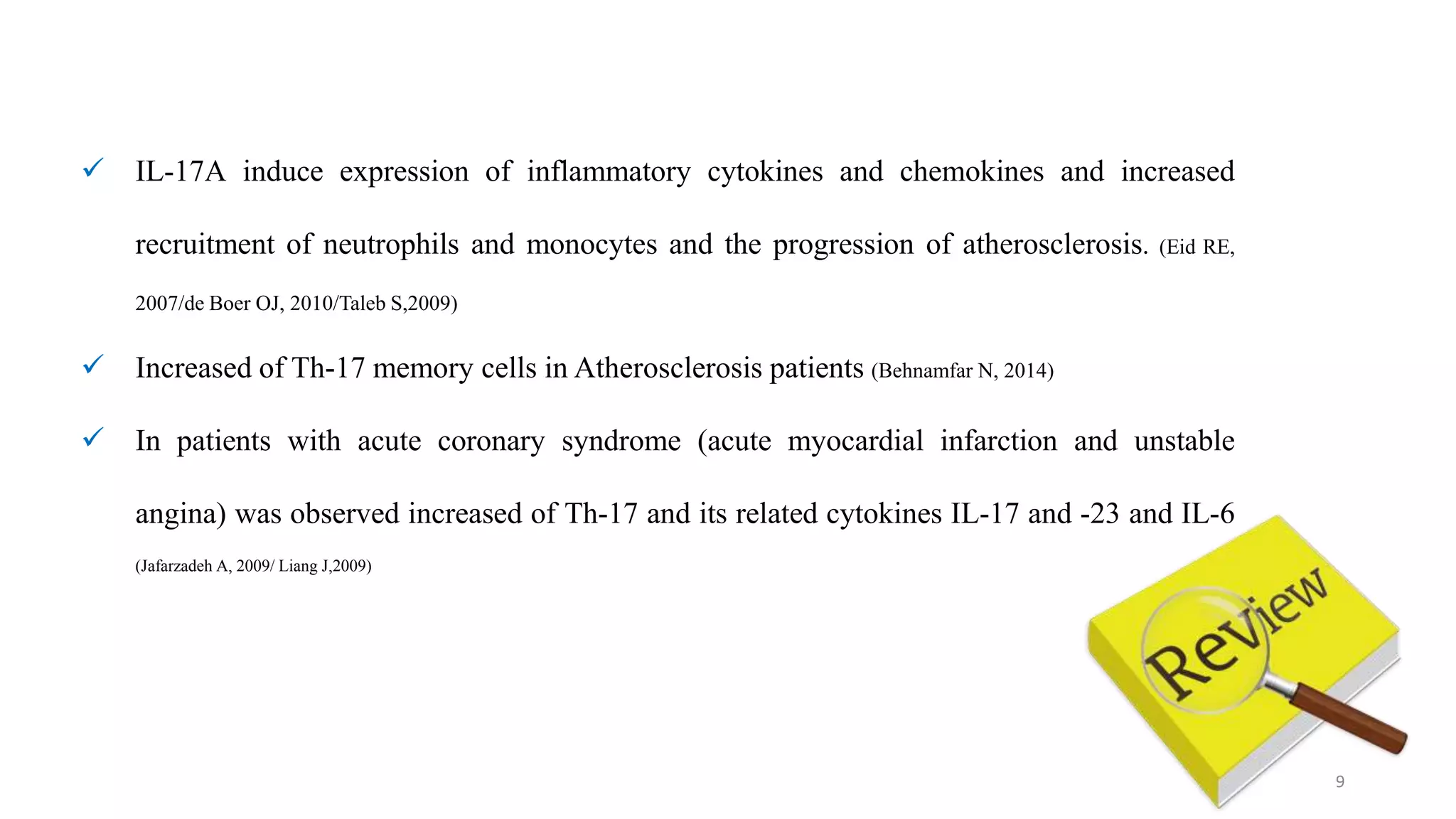 9
 IL-17A induce expression of inflammatory cytokines and chemokines and increased
recruitment of neutrophils and monocytes and the progression of atherosclerosis. (Eid RE,
2007/de Boer OJ, 2010/Taleb S,2009)
 Increased of Th-17 memory cells in Atherosclerosis patients (Behnamfar N, 2014)
 In patients with acute coronary syndrome (acute myocardial infarction and unstable
angina) was observed increased of Th-17 and its related cytokines IL-17 and -23 and IL-6
(Jafarzadeh A, 2009/ Liang J,2009)
 