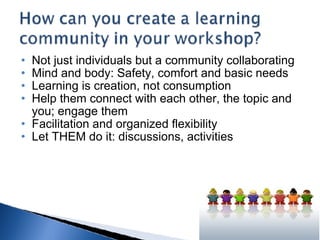 Not just individuals but a community collaborating Mind and body: Safety, comfort and basic needs Learning is creation, not consumption Help them connect with each other, the topic and you; engage them Facilitation and organized flexibility Let THEM do it: discussions, activities 
