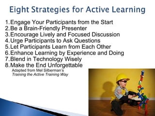 Engage Your Participants from the Start Be a Brain-Friendly Presenter  Encourage Lively and Focused Discussion Urge Participants to Ask Questions  Let Participants Learn from Each Other  Enhance Learning by Experience and Doing Blend in Technology Wisely  Make the End Unforgettable          Adapted from Mel Silberman’s          Training the Active Training Way   