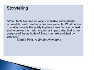 Storytelling "When facts become so widely available and instantly accessible, each one becomes less valuable. What begins to matter more is the ability to place these facts in context and to deliver them with emotional impact. And that is the essence of the aptitude of Story - context enriched by emotion."          -Daniel Pink,  A Whole New Mind 