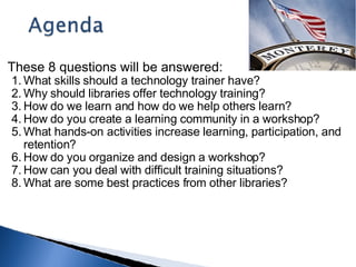 These 8 questions will be answered: What skills should a technology trainer have?  Why should libraries offer technology training?  How do we learn and how do we help others learn? How do you create a learning community in a workshop?  What hands-on activities increase learning, participation, and retention?  How do you organize and design a workshop? How can you deal with difficult training situations?  What are some best practices from other libraries? 