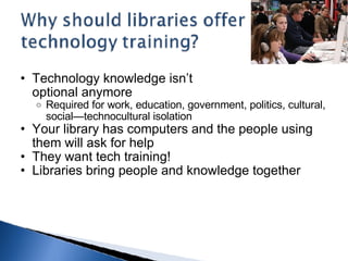 Technology knowledge isn’t  optional anymore  Required for work, education, government, politics, cultural, social—technocultural isolation Your library has computers and the people using them will ask for help They want tech training! Libraries bring people and knowledge together 