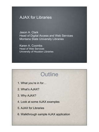 AJAX for Libraries


 Jason A. Clark
 Head of Digital Access and Web Services
 Montana State University Libraries

 Karen A. Coombs
 Head of Web Services
 University of Houston Libraries




                    Outline
1. What you’re in for…

2. What’s AJAX?

3. Why AJAX?

4. Look at some AJAX examples

5. AJAX for Libraries

6. Walkthrough sample AJAX application
 