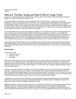 Internet Librarian 2009
Handout


Web 2.0: The Sex, Drugs and Rock & Roll of Tough Times
by Jaye A. H. Lapachet, Manager of Library Services, Coblentz, Patch, Duffy & Bass and Camille Reynolds, Director of
Research and Information Services, Nossaman LLP

In the world of Web 2.0 and libraries, there are two bottom lines. The first is that you, the librarian or information
professional, need to be where your patrons, constituents, users, colleagues, boss and management are working, playing
and hanging out. It doesn't matter if you are too busy, too lazy or don't understand it. Where they are now is Web 2.0:
Facebook, Twitter, Flickr and, increasingly, many other social media sites. You need to be there so they can see you, and
you can market your services. Your constituents are not only spending time on Web 2.0 tools, but they are adding content
to and building communities on these sites. Be there or be square.

The second bottom line is you need to be cognizant of standing out. It is the obvious thing to do in these tough economic
times. In tough times it seems the less you stand out the more your budget gets cut. However, even in good times,
librarians are generally not known for self-promotion. By being aware of new technologies and how to use them, you can
easily show another side of the capabilities of library staff. Social networking is a great opportunity to get a handle on
something everyone is interested in, many people are scared about, and show off. It is a perfect time to show that even
with constrained resources you can do something great. Also, Web 2.0 is fun! Everyone needs some fun in their job.

Using social media to extend library services can engage staff and enhance services while making the library staff look
technologically astute. Finally, and this is the secret, it can help keep staff busy when reference work or other areas are
slow and can build added value by streamlining services for when times get busier. It is a win-win for your library and your
organization.

Getting Started

The three main rules:
   • Protect who you are
   • Protect your time
   • Be realistic

Start small by choosing one or two tools to try. Work them into your daily workflow and expand their functionality, or add
new tools, as your comfort level grows. Remember you have a public and private life so consider your audience when
deciding how many accounts to have, who to friend and what content to post. If privacy is a concern you may want to use
separate accounts to keep your "online selves" separate. The line for the "right" degree of separation between these is
up to you and your goals.

There are many levels of Web 2.0 technology, all the way from Facebook, which we would consider to be a full-featured
super tool, to Clipmarks which has one function, to clip materials from the web and share them in different ways. We
often think about these categories based on how much the site does and what its purpose is. The key, however, is to think
about the tasks you have and pick the right tool for the task at hand. However, don't be afraid to turn a tool into something
that will work to solve your problem even if this new use is not the way the tool was intended.

In tough times, you cannot give your staff money, you can't provide a bonus for good work and you may not be able to
take them out to lunch, but you can ask their opinion and defer to their, possibly, superior knowledge. It gives you the
opportunity to show how their knowledge and expertise is valued.

Additional examples of using social networking to be more cost-effective and efficient include things like setting up tags on
delicious that feeds to Facebook and can supplement your research toolbox by using business networking sites
(LinkedIN, Spoke etc.) to find information on people and industries previously only available on fee-based services or in
business directories at the public library or not at all. Finally, you can use LinkedIN's group discussions and question and



Page 1 of 14
 