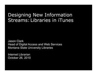 Designing New Information
Streams:Libraries in iTunes
Jason Clark
Head of Digital Access and Web Services
Montana State University Libraries
Internet Librarian
October 26, 2010
 