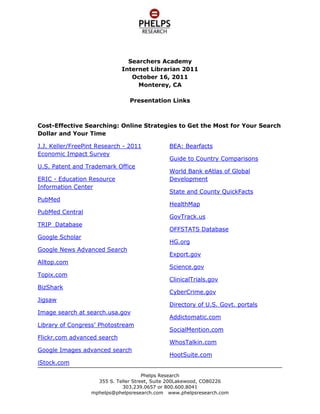 Searchers Academy<br />Internet Librarian 2011<br />October 16, 2011<br />Monterey, CA<br />Presentation Links<br />Cost-Effective Searching: Online Strategies to Get the Most for Your Search Dollar and Your Time<br />J.J. Keller/FreePint Research - 2011 Economic Impact Survey<br />U.S. Patent and Trademark Office<br />ERIC - Education Resource Information Center<br />PubMed<br />PubMed Central<br />TRIP  Database<br />Google Scholar<br />Google News Advanced Search<br />Alltop.com<br />Topix.com<br />BizShark<br />Jigsaw<br />Image search at search.usa.gov<br />Library of Congress’ Photostream<br />Flickr.com advanced search<br />Google Images advanced search<br />iStock.com<br />BEA: Bearfacts<br />Guide to Country Comparisons<br />World Bank eAtlas of Global Development<br />State and County QuickFacts<br />HealthMap<br />GovTrack.us<br />OFFSTATS Database<br />HG.org<br />Export.gov<br />Science.gov<br />ClinicalTrials.gov<br />CyberCrime.gov<br />Directory of U.S. Govt. portals<br />Addictomatic.com<br />SocialMention.com <br />WhosTalkin.com<br />HootSuite.com<br />TweetDeck.com<br />Zuula.com<br />SortFix.com<br />Google custom search<br />Blekko.com<br />Mednar.com<br />Biznar.com<br />Carrot2.org<br />WorldWideScience.org<br />NetVibes.com<br />Best Business Sources<br />Doing Business<br />Data – The World Bank<br />Enterprise Surveys<br />Business & Human Rights Resource Centre<br />International Economic Statistics (IES) Database<br />20th Century American Leaders Database<br />HighBeam Business: Industry Reports<br />Encyclopedia of Economic and Business History<br />SlideShare<br />Stateline.org<br />Best Local Sources<br />American FactFinder 2<br />Local Employment Dynamics<br /> HYPERLINK quot;
http://www.bls.gov/guide/geographyquot;
 Bureau of Labor Statistics: Geographic Guide<br />Google News Advanced Search<br />ABYZ News Links<br />Bizjournals.com<br /> HYPERLINK quot;
http://govscan.com/quot;
 GovScan.com<br />Fwix.com<br />HelloMetro.com<br />Outside.in<br />LocalTweeps.com<br />NearbyTweets.com<br />Cyburbia Forums<br />