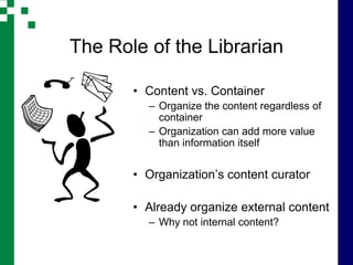 The Role of the Librarian

       • Content vs. Container
         – Organize the content regardless of
           container
         – Organization can add more value
           than information itself


       • Organization’s content curator

       • Already organize external content
         – Why not internal content?
 