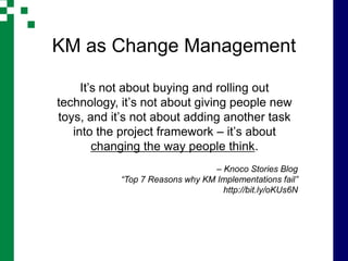 KM as Change Management

     It’s not about buying and rolling out
technology, it’s not about giving people new
toys, and it’s not about adding another task
   into the project framework – it’s about
        changing the way people think.
                                 – Knoco Stories Blog
           “Top 7 Reasons why KM Implementations fail”
                                   http://bit.ly/oKUs6N
 