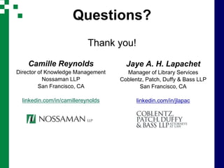 Questions?
                            Thank you!

    Camille Reynolds                  Jaye A. H. Lapachet
Director of Knowledge Management      Manager of Library Services
           Nossaman LLP             Coblentz, Patch, Duffy & Bass LLP
         San Francisco, CA                 San Francisco, CA

  linkedin.com/in/camillereynolds         linkedin.com/in/jlapac
 