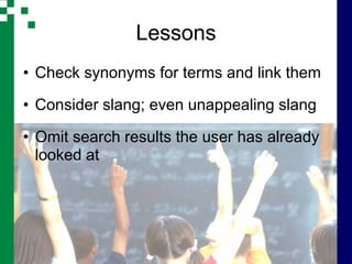 Lessons
• Check synonyms for terms and link them

• Consider slang; even unappealing slang

• Omit search results the user has already
  looked at
 