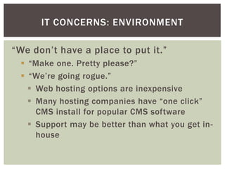 IT CONCERNS: ENVIRONMENT

“We don’t have a place to put it.”
  “Make one. Pretty please?”
  “We’re going rogue.”
    Web hosting options are inexpensive
    Many hosting companies have “one click”
     CMS install for popular CMS software
    Support may be better than what you get in-
     house
 