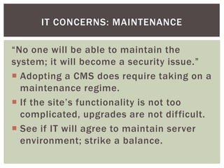 IT CONCERNS: MAINTENANCE

“No one will be able to maintain the
system; it will become a security issue.”
 Adopting a CMS does require taking on a
  maintenance regime.
 If the site’s functionality is not too
  complicated, upgrades are not difficult.
 See if IT will agree to maintain server
  environment; strike a balance.
 