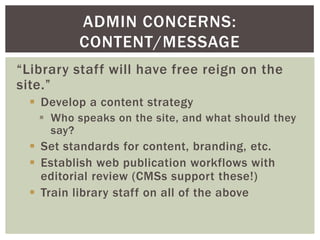 ADMIN CONCERNS:
          CONTENT/MESSAGE
“Library staff will have free reign on the
site.”
   Develop a content strategy
    Who speaks on the site, and what should they
     say?
   Set standards for content, branding, etc.
   Establish web publication workflows with
    editorial review (CMSs support these!)
   Train library staff on all of the above
 