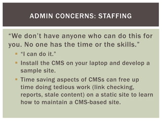 ADMIN CONCERNS: STAFFING

“We don’t have anyone who can do this for
you. No one has the time or the skills.”
  “I can do it.”
  Install the CMS on your laptop and develop a
   sample site.
  Time saving aspects of CMSs can free up
   time doing tedious work (link checking,
   reports, stale content) on a static site to learn
   how to maintain a CMS-based site.
 