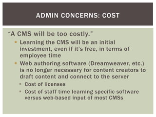 ADMIN CONCERNS: COST

“A CMS will be too costly.”
  Learning the CMS will be an initial
   investment, even if it’s free, in terms of
   employee time
  Web authoring software (Dreamweaver, etc.)
   is no longer necessary for content creators to
   draft content and connect to the server
    Cost of licenses
    Cost of staff time learning specific software
     versus web-based input of most CMSs
 