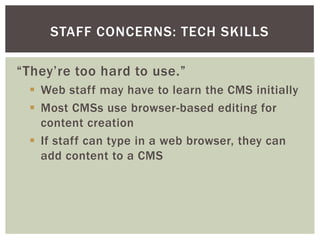 STAFF CONCERNS: TECH SKILLS

“They’re too hard to use.”
  Web staff may have to learn the CMS initially
  Most CMSs use browser-based editing for
   content creation
  If staff can type in a web browser, they can
   add content to a CMS
 