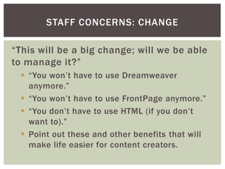 STAFF CONCERNS: CHANGE

“This will be a big change; will we be able
to manage it?”
  “You won’t have to use Dreamweaver
   anymore.”
  “You won’t have to use FrontPage anymore.”
  “You don’t have to use HTML (if you don’t
   want to).”
  Point out these and other benefits that will
   make life easier for content creators.
 