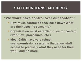 STAFF CONCERNS: AUTHORIT Y

“We won’t have control over our content.”
  How much control do they have now? What
   are their specific concerns?
  Organization must establish rules for content
   (workflow, procedures, etc.)
  Most CMSs have very robust
   user/permissions systems that allow staff
   access to precisely what they need for their
   work, and no more
 