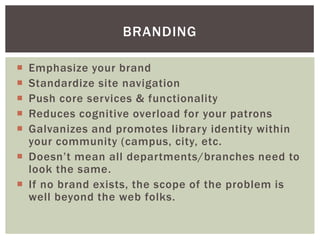 BRANDING

 Emphasize your brand
 Standardize site navigation
 Push core services & functionality
 Reduces cognitive overload for your patrons
 Galvanizes and promotes library identity within
  your community (campus, city, etc.
 Doesn’t mean all departments/branches need to
  look the same.
 If no brand exists, the scope of the problem is
  well beyond the web folks.
 
