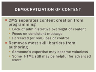 DEMOCRATIZATION OF CONTENT

 CMS separates content creation from
  programming
  Lack of administrative oversight of content
  Focus on consistent message
  Perceived (or real) loss of control
 Removes most skill barriers from
  authoring
  Someone’s expertise may become valueless
  Some HTML still may be helpful for advanced
   users
 