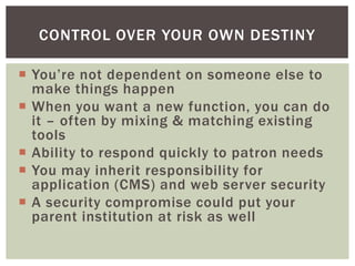 CONTROL OVER YOUR OWN DESTINY

 You’re not dependent on someone else to
  make things happen
 When you want a new function, you can do
  it – often by mixing & matching existing
  tools
 Ability to respond quickly to patron needs
 You may inherit responsibility for
  application (CMS) and web server security
 A security compromise could put your
  parent institution at risk as well
 