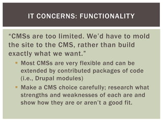 IT CONCERNS: FUNCTIONALIT Y

“CMSs are too limited. We’d have to mold
the site to the CMS, rather than build
exactly what we want.”
  Most CMSs are very flexible and can be
   extended by contributed packages of code
   (i.e., Drupal modules)
  Make a CMS choice carefully; research what
   strengths and weaknesses of each are and
   show how they are or aren’t a good fit.
 
