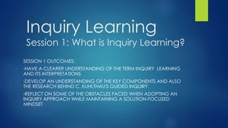 Inquiry Learning
Session 1: What is Inquiry Learning?
SESSION 1 OUTCOMES:
•HAVE A CLEARER UNDERSTANDING OF THE TERM INQUIRY LEARNING
AND ITS INTERPRETATIONS
•DEVELOP AN UNDERSTANDING OF THE KEY COMPONENTS AND ALSO
THE RESEARCH BEHIND C. KUHLTHAU'S GUIDED INQUIRY
•REFLECT ON SOME OF THE OBSTACLES FACED WHEN ADOPTING AN
INQUIRY APPROACH WHILE MAINTAINING A SOLUTION-FOCUSED
MINDSET
 