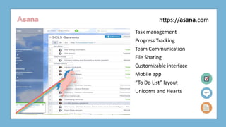 Asana
Task management
Progress Tracking
Team Communication
File Sharing
Customizable interface
Mobile app
“To Do List” layout
Unicorns and Hearts
https://asana.com
 