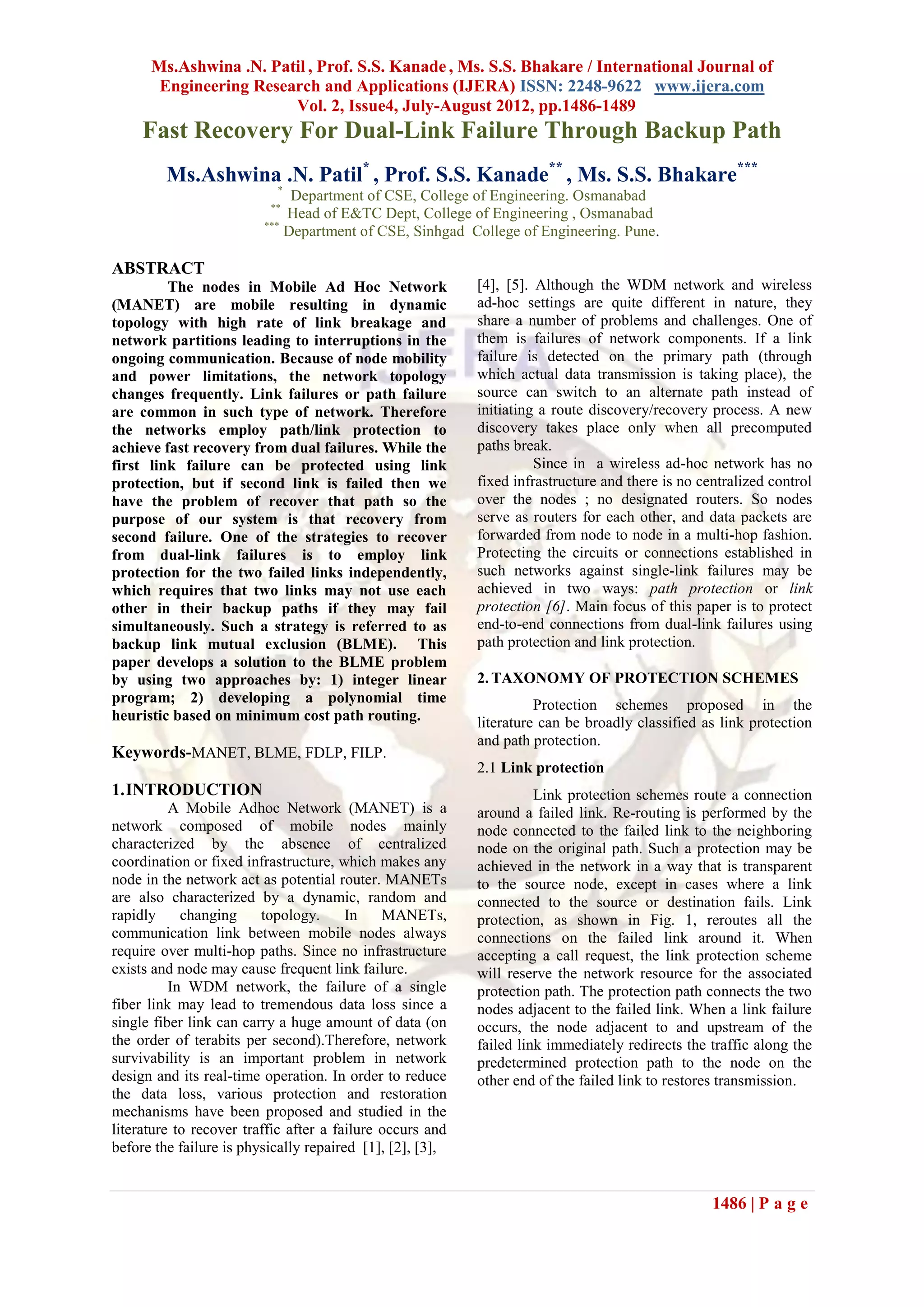 Ms.Ashwina .N. Patil , Prof. S.S. Kanade , Ms. S.S. Bhakare / International Journal of
       Engineering Research and Applications (IJERA) ISSN: 2248-9622 www.ijera.com
                        Vol. 2, Issue4, July-August 2012, pp.1486-1489
     Fast Recovery For Dual-Link Failure Through Backup Path
         Ms.Ashwina .N. Patil* , Prof. S.S. Kanade** , Ms. S.S. Bhakare***
                           *
                              Department of CSE, College of Engineering. Osmanabad
                          **
                             Head of E&TC Dept, College of Engineering , Osmanabad
                         ***
                             Department of CSE, Sinhgad College of Engineering. Pune.

ABSTRACT
         The nodes in Mobile Ad Hoc Network                [4], [5]. Although the WDM network and wireless
(MANET) are mobile resulting in dynamic                    ad-hoc settings are quite different in nature, they
topology with high rate of link breakage and               share a number of problems and challenges. One of
network partitions leading to interruptions in the         them is failures of network components. If a link
ongoing communication. Because of node mobility            failure is detected on the primary path (through
and power limitations, the network topology                which actual data transmission is taking place), the
changes frequently. Link failures or path failure          source can switch to an alternate path instead of
are common in such type of network. Therefore              initiating a route discovery/recovery process. A new
the networks employ path/link protection to                discovery takes place only when all precomputed
achieve fast recovery from dual failures. While the        paths break.
first link failure can be protected using link                       Since in a wireless ad-hoc network has no
protection, but if second link is failed then we           fixed infrastructure and there is no centralized control
have the problem of recover that path so the               over the nodes ; no designated routers. So nodes
purpose of our system is that recovery from                serve as routers for each other, and data packets are
second failure. One of the strategies to recover           forwarded from node to node in a multi-hop fashion.
from dual-link failures is to employ link                  Protecting the circuits or connections established in
protection for the two failed links independently,         such networks against single-link failures may be
which requires that two links may not use each             achieved in two ways: path protection or link
other in their backup paths if they may fail               protection [6]. Main focus of this paper is to protect
simultaneously. Such a strategy is referred to as          end-to-end connections from dual-link failures using
backup link mutual exclusion (BLME). This                  path protection and link protection.
paper develops a solution to the BLME problem
by using two approaches by: 1) integer linear              2. TAXONOMY OF PROTECTION SCHEMES
program; 2) developing a polynomial time                             Protection schemes proposed in the
heuristic based on minimum cost path routing.              literature can be broadly classified as link protection
                                                           and path protection.
Keywords-MANET, BLME, FDLP, FILP.
                                                           2.1 Link protection
1. INTRODUCTION                                                      Link protection schemes route a connection
          A Mobile Adhoc Network (MANET) is a              around a failed link. Re-routing is performed by the
network composed of mobile nodes mainly                    node connected to the failed link to the neighboring
characterized by the absence of centralized                node on the original path. Such a protection may be
coordination or fixed infrastructure, which makes any      achieved in the network in a way that is transparent
node in the network act as potential router. MANETs        to the source node, except in cases where a link
are also characterized by a dynamic, random and            connected to the source or destination fails. Link
rapidly     changing     topology.      In    MANETs,      protection, as shown in Fig. 1, reroutes all the
communication link between mobile nodes always             connections on the failed link around it. When
require over multi-hop paths. Since no infrastructure      accepting a call request, the link protection scheme
exists and node may cause frequent link failure.           will reserve the network resource for the associated
          In WDM network, the failure of a single          protection path. The protection path connects the two
fiber link may lead to tremendous data loss since a        nodes adjacent to the failed link. When a link failure
single fiber link can carry a huge amount of data (on      occurs, the node adjacent to and upstream of the
the order of terabits per second).Therefore, network       failed link immediately redirects the traffic along the
survivability is an important problem in network           predetermined protection path to the node on the
design and its real-time operation. In order to reduce     other end of the failed link to restores transmission.
the data loss, various protection and restoration
mechanisms have been proposed and studied in the
literature to recover traffic after a failure occurs and
before the failure is physically repaired [1], [2], [3],


                                                                                                  1486 | P a g e
 