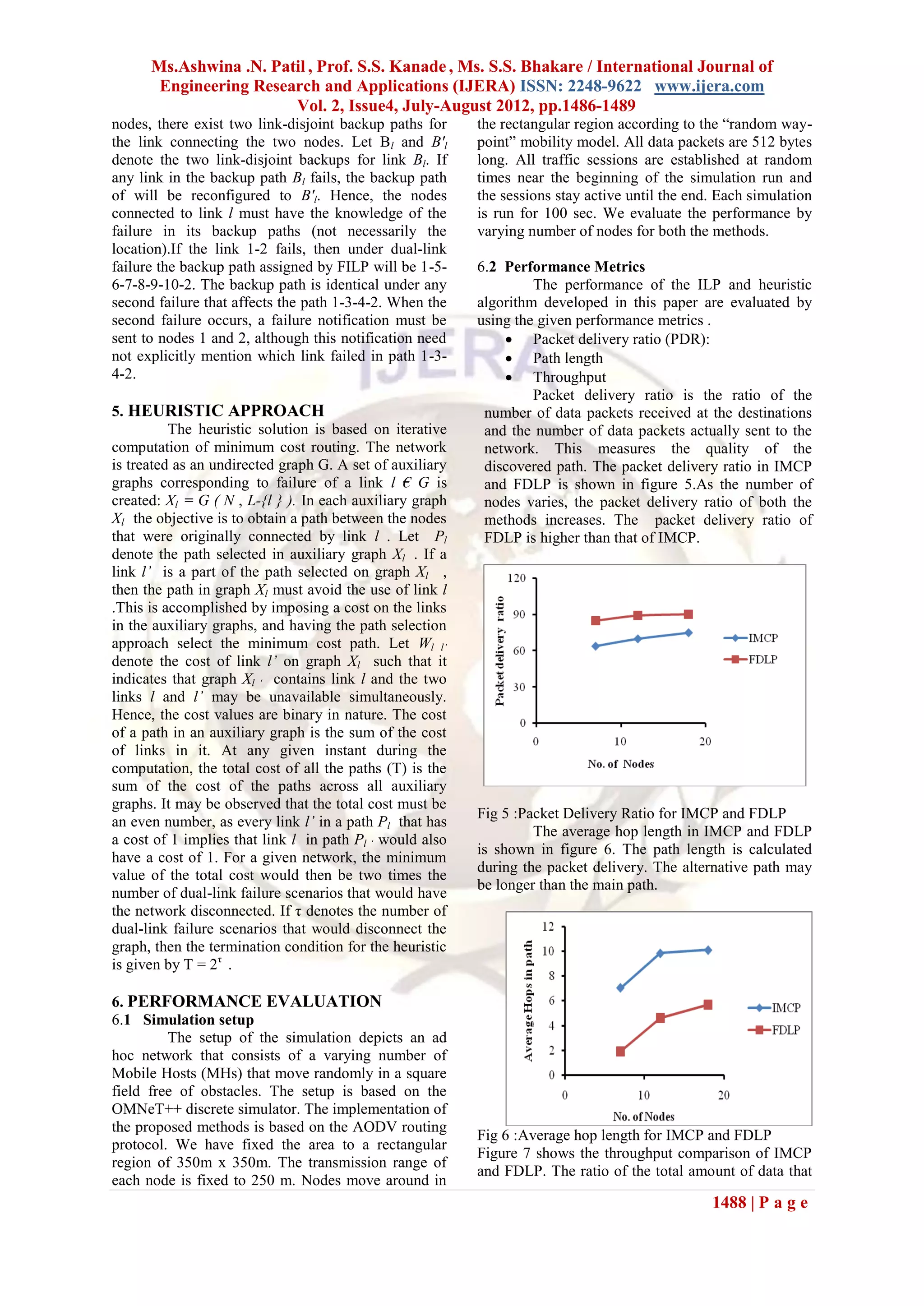 Ms.Ashwina .N. Patil , Prof. S.S. Kanade , Ms. S.S. Bhakare / International Journal of
       Engineering Research and Applications (IJERA) ISSN: 2248-9622 www.ijera.com
                        Vol. 2, Issue4, July-August 2012, pp.1486-1489
nodes, there exist two link-disjoint backup paths for     the rectangular region according to the “random way-
the link connecting the two nodes. Let Bl and B'l         point” mobility model. All data packets are 512 bytes
denote the two link-disjoint backups for link Bl. If      long. All traffic sessions are established at random
any link in the backup path Bl fails, the backup path     times near the beginning of the simulation run and
of will be reconfigured to B'l. Hence, the nodes          the sessions stay active until the end. Each simulation
connected to link l must have the knowledge of the        is run for 100 sec. We evaluate the performance by
failure in its backup paths (not necessarily the          varying number of nodes for both the methods.
location).If the link 1-2 fails, then under dual-link
failure the backup path assigned by FILP will be 1-5-     6.2 Performance Metrics
6-7-8-9-10-2. The backup path is identical under any               The performance of the ILP and heuristic
second failure that affects the path 1-3-4-2. When the    algorithm developed in this paper are evaluated by
second failure occurs, a failure notification must be     using the given performance metrics .
sent to nodes 1 and 2, although this notification need         Packet delivery ratio (PDR):
not explicitly mention which link failed in path 1-3-          Path length
4-2.                                                           Throughput
                                                                   Packet delivery ratio is the ratio of the
5. HEURISTIC APPROACH                                      number of data packets received at the destinations
          The heuristic solution is based on iterative     and the number of data packets actually sent to the
computation of minimum cost routing. The network           network. This measures the quality of the
is treated as an undirected graph G. A set of auxiliary    discovered path. The packet delivery ratio in IMCP
graphs corresponding to failure of a link l € G is         and FDLP is shown in figure 5.As the number of
created: Xl = G ( N , L-{l } ). In each auxiliary graph    nodes varies, the packet delivery ratio of both the
Xl the objective is to obtain a path between the nodes     methods increases. The packet delivery ratio of
that were originally connected by link l . Let Pl          FDLP is higher than that of IMCP.
denote the path selected in auxiliary graph Xl . If a
link l’ is a part of the path selected on graph Xl ,
then the path in graph Xl must avoid the use of link l
.This is accomplished by imposing a cost on the links
in the auxiliary graphs, and having the path selection
approach select the minimum cost path. Let Wl l’
denote the cost of link l’ on graph Xl such that it
indicates that graph Xl ‘ contains link l and the two
links l and l’ may be unavailable simultaneously.
Hence, the cost values are binary in nature. The cost
of a path in an auxiliary graph is the sum of the cost
of links in it. At any given instant during the
computation, the total cost of all the paths (T) is the
sum of the cost of the paths across all auxiliary
graphs. It may be observed that the total cost must be
                                                          Fig 5 :Packet Delivery Ratio for IMCP and FDLP
an even number, as every link l’ in a path Pl that has
                                                                   The average hop length in IMCP and FDLP
a cost of 1 implies that link l in path Pl ‘ would also
                                                          is shown in figure 6. The path length is calculated
have a cost of 1. For a given network, the minimum
                                                          during the packet delivery. The alternative path may
value of the total cost would then be two times the
                                                          be longer than the main path.
number of dual-link failure scenarios that would have
the network disconnected. If τ denotes the number of
dual-link failure scenarios that would disconnect the
graph, then the termination condition for the heuristic
is given by T = 2τ .

6. PERFORMANCE EVALUATION
6.1 Simulation setup
         The setup of the simulation depicts an ad
hoc network that consists of a varying number of
Mobile Hosts (MHs) that move randomly in a square
field free of obstacles. The setup is based on the
OMNeT++ discrete simulator. The implementation of
the proposed methods is based on the AODV routing
                                                          Fig 6 :Average hop length for IMCP and FDLP
protocol. We have fixed the area to a rectangular
                                                          Figure 7 shows the throughput comparison of IMCP
region of 350m x 350m. The transmission range of
                                                          and FDLP. The ratio of the total amount of data that
each node is fixed to 250 m. Nodes move around in
                                                                                                1488 | P a g e
 