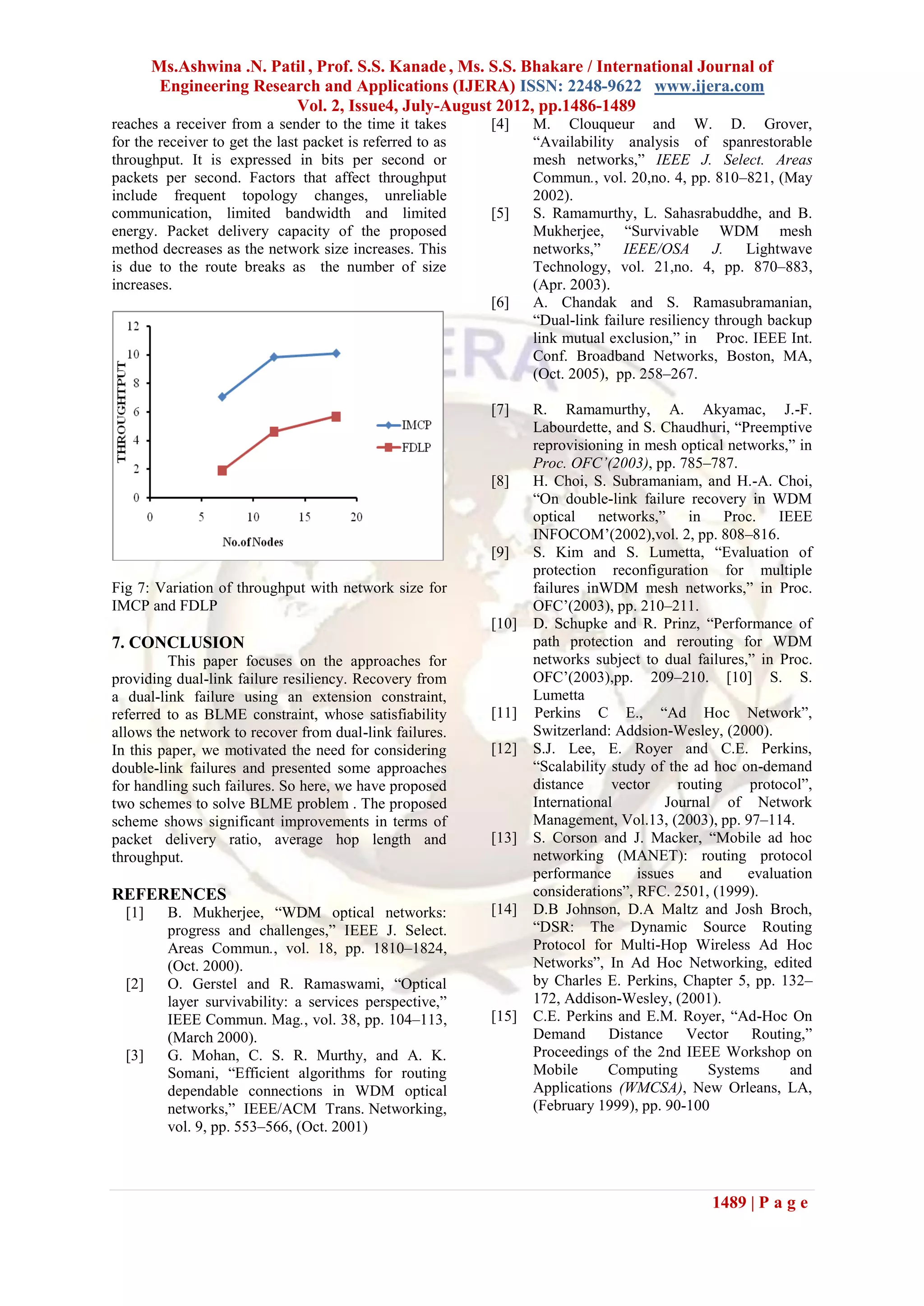 Ms.Ashwina .N. Patil , Prof. S.S. Kanade , Ms. S.S. Bhakare / International Journal of
         Engineering Research and Applications (IJERA) ISSN: 2248-9622 www.ijera.com
                          Vol. 2, Issue4, July-August 2012, pp.1486-1489
reaches a receiver from a sender to the time it takes       [4]    M. Clouqueur and W. D. Grover,
for the receiver to get the last packet is referred to as          “Availability analysis of spanrestorable
throughput. It is expressed in bits per second or                  mesh networks,” IEEE J. Select. Areas
packets per second. Factors that affect throughput                 Commun., vol. 20,no. 4, pp. 810–821, (May
include frequent topology changes, unreliable                      2002).
communication, limited bandwidth and limited                [5]    S. Ramamurthy, L. Sahasrabuddhe, and B.
energy. Packet delivery capacity of the proposed                   Mukherjee, “Survivable WDM mesh
method decreases as the network size increases. This               networks,” IEEE/OSA J. Lightwave
is due to the route breaks as the number of size                   Technology, vol. 21,no. 4, pp. 870–883,
increases.                                                         (Apr. 2003).
                                                            [6]    A. Chandak and S. Ramasubramanian,
                                                                   “Dual-link failure resiliency through backup
                                                                   link mutual exclusion,” in Proc. IEEE Int.
                                                                   Conf. Broadband Networks, Boston, MA,
                                                                   (Oct. 2005), pp. 258–267.

                                                            [7]    R. Ramamurthy, A. Akyamac, J.-F.
                                                                   Labourdette, and S. Chaudhuri, “Preemptive
                                                                   reprovisioning in mesh optical networks,” in
                                                                   Proc. OFC’(2003), pp. 785–787.
                                                            [8]    H. Choi, S. Subramaniam, and H.-A. Choi,
                                                                   “On double-link failure recovery in WDM
                                                                   optical networks,” in Proc. IEEE
                                                                   INFOCOM’(2002),vol. 2, pp. 808–816.
                                                            [9]    S. Kim and S. Lumetta, “Evaluation of
                                                                   protection reconfiguration for multiple
Fig 7: Variation of throughput with network size for               failures inWDM mesh networks,” in Proc.
IMCP and FDLP                                                      OFC’(2003), pp. 210–211.
                                                            [10]   D. Schupke and R. Prinz, “Performance of
7. CONCLUSION                                                      path protection and rerouting for WDM
         This paper focuses on the approaches for                  networks subject to dual failures,” in Proc.
providing dual-link failure resiliency. Recovery from              OFC’(2003),pp. 209–210. [10] S. S.
a dual-link failure using an extension constraint,                 Lumetta
referred to as BLME constraint, whose satisfiability        [11]   Perkins C E., “Ad Hoc Network”,
allows the network to recover from dual-link failures.             Switzerland: Addsion-Wesley, (2000).
In this paper, we motivated the need for considering        [12]   S.J. Lee, E. Royer and C.E. Perkins,
double-link failures and presented some approaches                 “Scalability study of the ad hoc on-demand
for handling such failures. So here, we have proposed              distance     vector     routing    protocol”,
two schemes to solve BLME problem . The proposed                   International         Journal of Network
scheme shows significant improvements in terms of                  Management, Vol.13, (2003), pp. 97–114.
packet delivery ratio, average hop length and               [13]   S. Corson and J. Macker, “Mobile ad hoc
throughput.                                                        networking (MANET): routing protocol
                                                                   performance      issues    and     evaluation
REFERENCES                                                         considerations”, RFC. 2501, (1999).
  [1]     B. Mukherjee, “WDM optical networks:              [14]   D.B Johnson, D.A Maltz and Josh Broch,
          progress and challenges,” IEEE J. Select.                “DSR: The Dynamic Source Routing
          Areas Commun., vol. 18, pp. 1810–1824,                   Protocol for Multi-Hop Wireless Ad Hoc
          (Oct. 2000).                                             Networks”, In Ad Hoc Networking, edited
  [2]     O. Gerstel and R. Ramaswami, “Optical                    by Charles E. Perkins, Chapter 5, pp. 132–
          layer survivability: a services perspective,”            172, Addison-Wesley, (2001).
          IEEE Commun. Mag., vol. 38, pp. 104–113,          [15]   C.E. Perkins and E.M. Royer, “Ad-Hoc On
          (March 2000).                                            Demand Distance          Vector Routing,”
  [3]     G. Mohan, C. S. R. Murthy, and A. K.                     Proceedings of the 2nd IEEE Workshop on
          Somani, “Efficient algorithms for routing                Mobile      Computing        Systems     and
          dependable connections in WDM optical                    Applications (WMCSA), New Orleans, LA,
          networks,” IEEE/ACM Trans. Networking,                   (February 1999), pp. 90-100
          vol. 9, pp. 553–566, (Oct. 2001)



                                                                                               1489 | P a g e
 