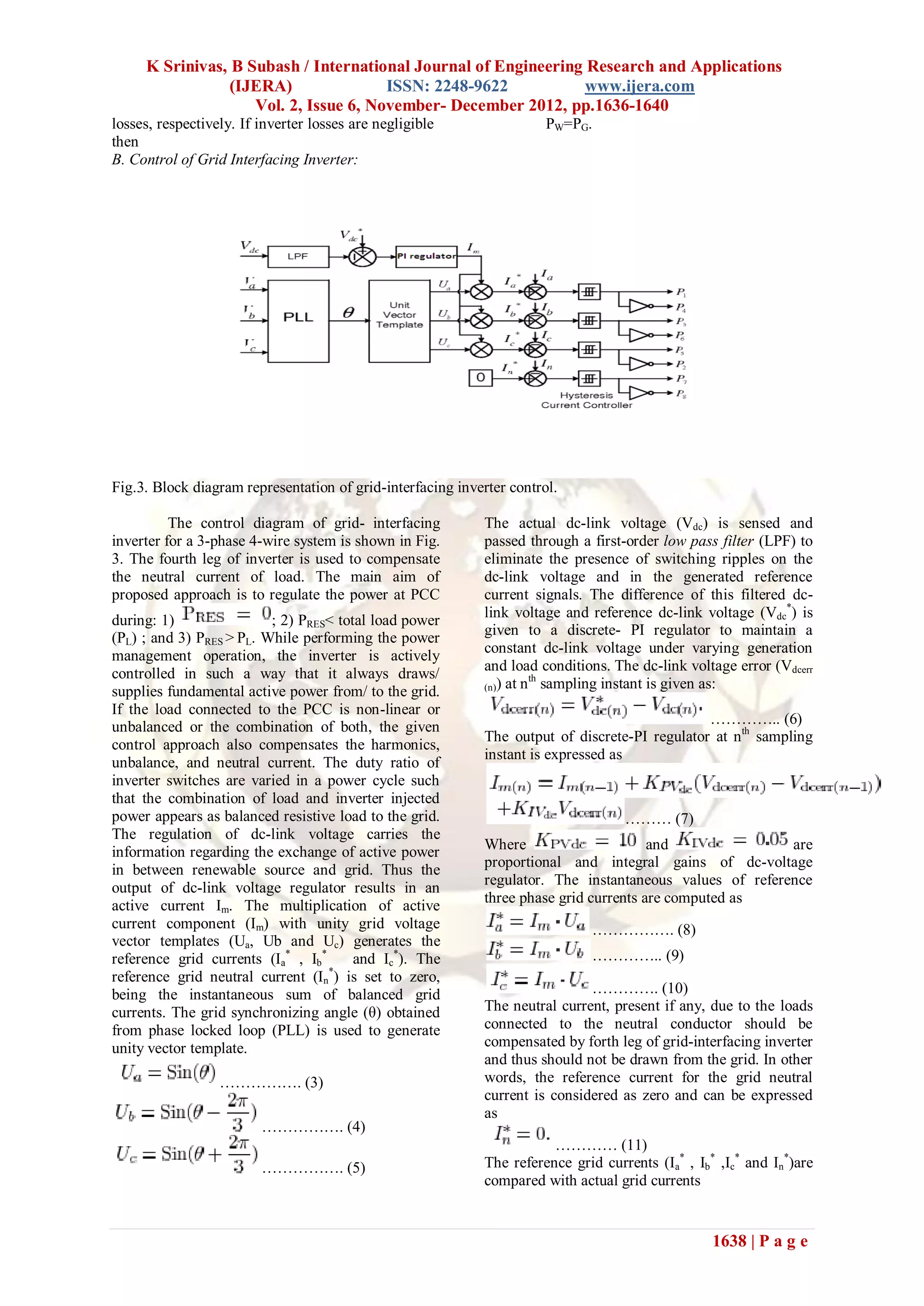K Srinivas, B Subash / International Journal of Engineering Research and Applications
                 (IJERA)               ISSN: 2248-9622           www.ijera.com
                    Vol. 2, Issue 6, November- December 2012, pp.1636-1640
losses, respectively. If inverter losses are negligible                PW=PG.
then
B. Control of Grid Interfacing Inverter:




Fig.3. Block diagram representation of grid-interfacing inverter control.

          The control diagram of grid- interfacing           The actual dc-link voltage (Vdc) is sensed and
inverter for a 3-phase 4-wire system is shown in Fig.        passed through a first-order low pass filter (LPF) to
3. The fourth leg of inverter is used to compensate          eliminate the presence of switching ripples on the
the neutral current of load. The main aim of                 dc-link voltage and in the generated reference
proposed approach is to regulate the power at PCC            current signals. The difference of this filtered dc-
during: 1)                ; 2) PRES< total load power        link voltage and reference dc-link voltage (Vdc*) is
                                                             given to a discrete- PI regulator to maintain a
(PL) ; and 3) PRES > PL. While performing the power
management operation, the inverter is actively               constant dc-link voltage under varying generation
                                                             and load conditions. The dc-link voltage error (Vdcerr
controlled in such a way that it always draws/                        th
                                                             (n)) at n sampling instant is given as:
supplies fundamental active power from/ to the grid.
If the load connected to the PCC is non-linear or
                                                                                                ………….. (6)
unbalanced or the combination of both, the given
                                                             The output of discrete-PI regulator at nth sampling
control approach also compensates the harmonics,
                                                             instant is expressed as
unbalance, and neutral current. The duty ratio of
inverter switches are varied in a power cycle such
that the combination of load and inverter injected
power appears as balanced resistive load to the grid.                               ……… (7)
The regulation of dc-link voltage carries the
information regarding the exchange of active power           Where                      and               are
in between renewable source and grid. Thus the               proportional and integral gains of dc-voltage
                                                             regulator. The instantaneous values of reference
output of dc-link voltage regulator results in an
active current Im. The multiplication of active              three phase grid currents are computed as
current component (Im) with unity grid voltage                                 ……………. (8)
vector templates (Ua, Ub and Uc) generates the
reference grid currents (Ia* , Ib*      and Ic*). The                          ………….. (9)
                                   *
reference grid neutral current (In ) is set to zero,
being the instantaneous sum of balanced grid                                  …………. (10)
currents. The grid synchronizing angle (θ) obtained          The neutral current, present if any, due to the loads
from phase locked loop (PLL) is used to generate             connected to the neutral conductor should be
unity vector template.                                       compensated by forth leg of grid-interfacing inverter
                                                             and thus should not be drawn from the grid. In other
                  ……………. (3)                                 words, the reference current for the grid neutral
                                                             current is considered as zero and can be expressed
                                                             as
                         ……………. (4)
                                                                        ………… (11)
                         ……………. (5)                          The reference grid currents (Ia* , Ib* ,Ic* and In*)are
                                                             compared with actual grid currents


                                                                                                   1638 | P a g e
 