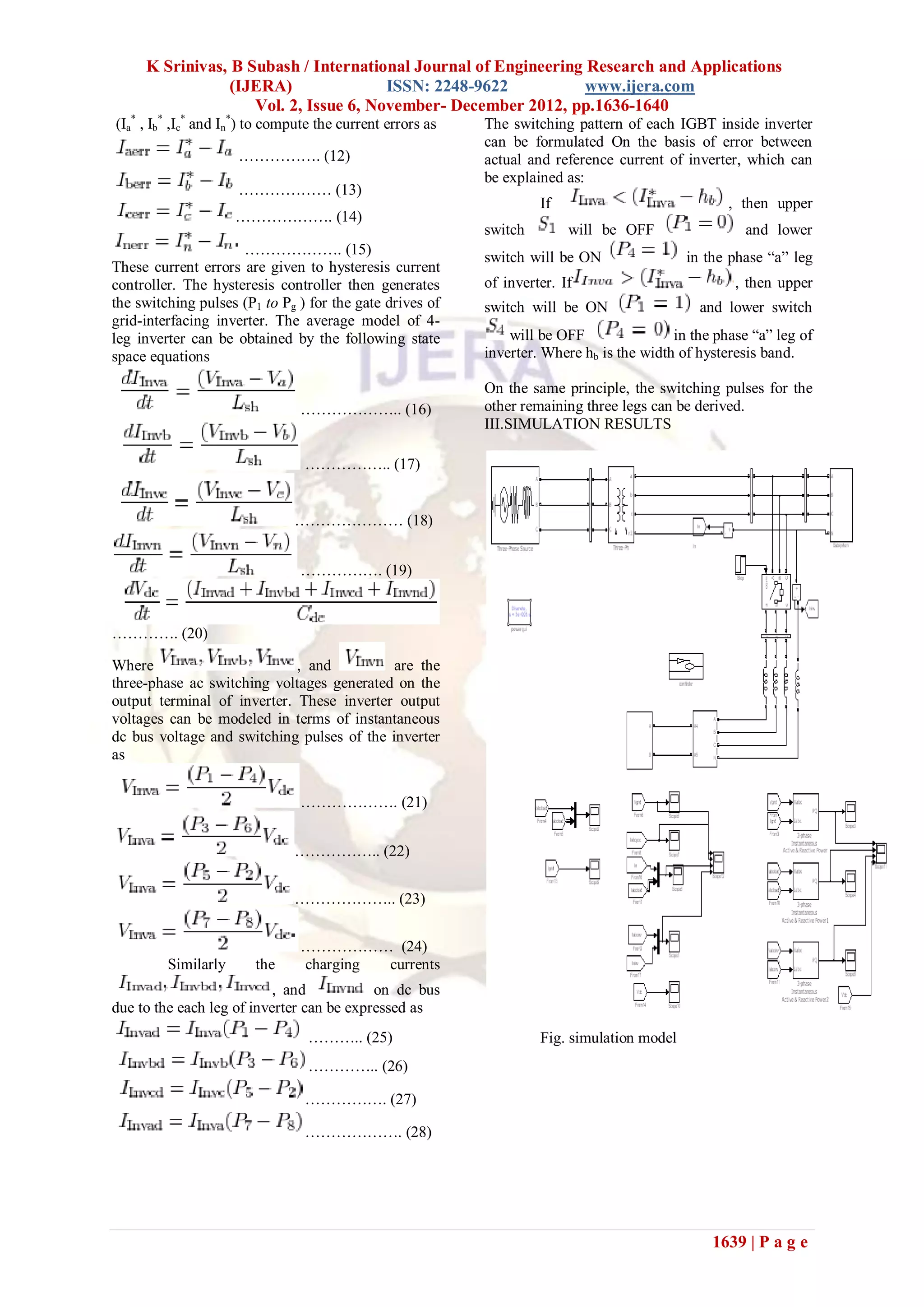 K Srinivas, B Subash / International Journal of Engineering Research and Applications
                 (IJERA)               ISSN: 2248-9622           www.ijera.com
                    Vol. 2, Issue 6, November- December 2012, pp.1636-1640
(Ia* , Ib* ,Ic* and In*) to compute the current errors as   The switching pattern of each IGBT inside inverter
                                                            can be formulated On the basis of error between
                     ……………. (12)                            actual and reference current of inverter, which can
                                                            be explained as:
                     ……………… (13)
                                                                     If                             , then upper
                     ………………. (14)
                                                            switch        will be OFF                 and lower
                     ………………. (15)                           switch will be ON                in the phase “a” leg
These current errors are given to hysteresis current
controller. The hysteresis controller then generates        of inverter. If                          , then upper
the switching pulses (P1 to Pg ) for the gate drives of     switch will be ON                  and lower switch
grid-interfacing inverter. The average model of 4-
leg inverter can be obtained by the following state             will be OFF                in the phase “a” leg of
space equations                                             inverter. Where hb is the width of hysteresis band.

                                                            On the same principle, the switching pulses for the
                                ……………….. (16)               other remaining three legs can be derived.
                                                            III.SIMULATION RESULTS

                                 …………….. (17)


                               ………………… (18)


                                ……………. (19)



…………. (20)

Where                        , and          are the
three-phase ac switching voltages generated on the
output terminal of inverter. These inverter output
voltages can be modeled in terms of instantaneous
dc bus voltage and switching pulses of the inverter
as


                                ………………. (21)


                               …………….. (22)


                               ……………….. (23)


                                ……………… (24)
         Similarly      the     charging currents
                           , and           on dc bus
due to the each leg of inverter can be expressed as
                                  ……….. (25)                         Fig. simulation model
                                  ………….. (26)

                                 ……………. (27)

                                 ………………. (28)




                                                                                                 1639 | P a g e
 