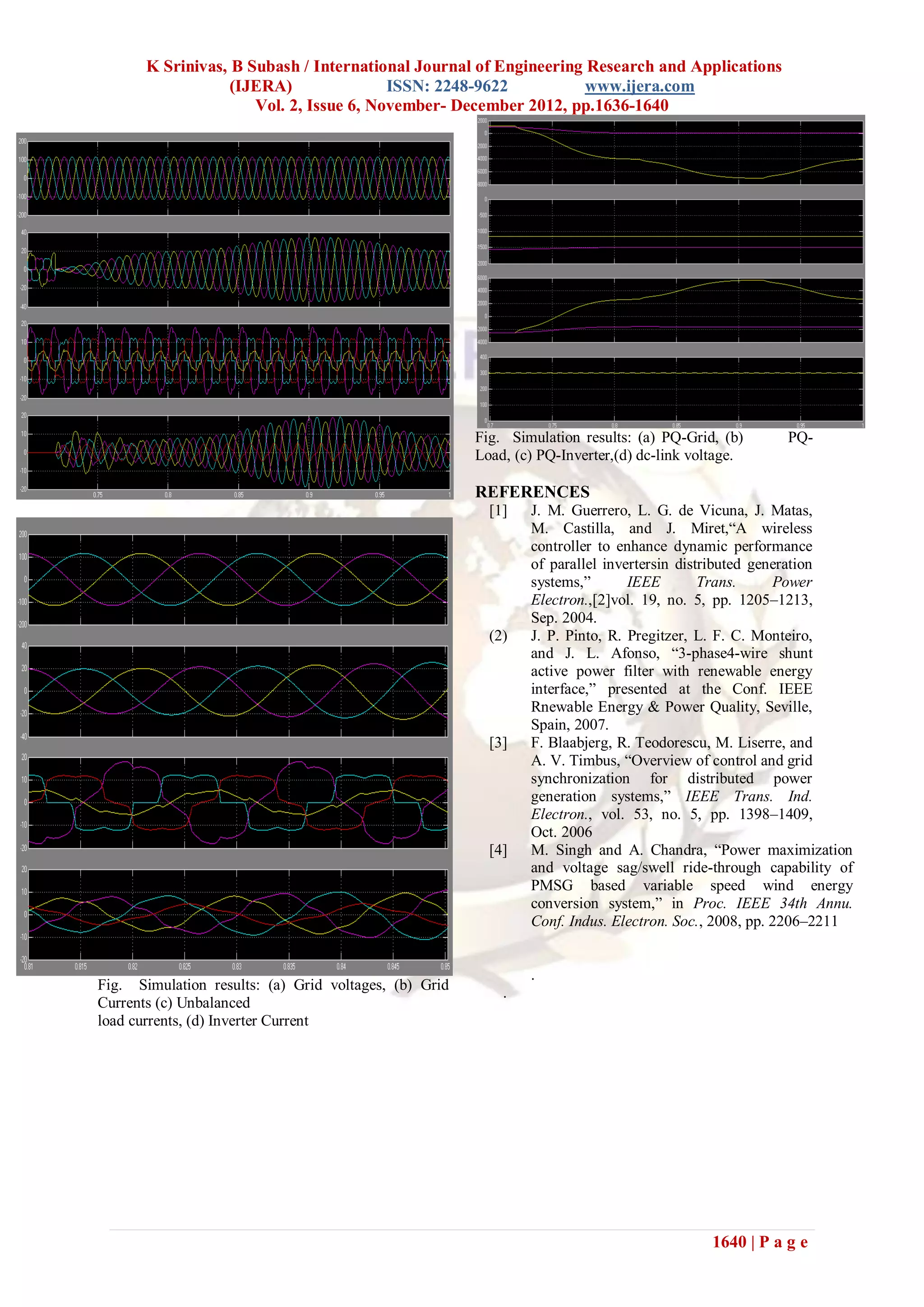 K Srinivas, B Subash / International Journal of Engineering Research and Applications
                   (IJERA)               ISSN: 2248-9622           www.ijera.com
                      Vol. 2, Issue 6, November- December 2012, pp.1636-1640




                                                       Fig. Simulation results: (a) PQ-Grid, (b)       PQ-
                                                       Load, (c) PQ-Inverter,(d) dc-link voltage.

                                                       REFERENCES
                                                         [1]   J. M. Guerrero, L. G. de Vicuna, J. Matas,
                                                               M. Castilla, and J. Miret,“A wireless
                                                               controller to enhance dynamic performance
                                                               of parallel invertersin distributed generation
                                                               systems,”       IEEE        Trans.     Power
                                                               Electron.,[2]vol. 19, no. 5, pp. 1205–1213,
                                                               Sep. 2004.
                                                         (2)   J. P. Pinto, R. Pregitzer, L. F. C. Monteiro,
                                                               and J. L. Afonso, “3-phase4-wire shunt
                                                               active power filter with renewable energy
                                                               interface,” presented at the Conf. IEEE
                                                               Rnewable Energy & Power Quality, Seville,
                                                               Spain, 2007.
                                                         [3]   F. Blaabjerg, R. Teodorescu, M. Liserre, and
                                                               A. V. Timbus, “Overview of control and grid
                                                               synchronization for distributed power
                                                               generation systems,” IEEE Trans. Ind.
                                                               Electron., vol. 53, no. 5, pp. 1398–1409,
                                                               Oct. 2006
                                                         [4]   M. Singh and A. Chandra, “Power maximization
                                                               and voltage sag/swell ride-through capability of
                                                               PMSG based variable speed wind energy
                                                               conversion system,” in Proc. IEEE 34th Annu.
                                                               Conf. Indus. Electron. Soc., 2008, pp. 2206–2211


                                                               .
Fig. Simulation results: (a) Grid voltages, (b) Grid       .
Currents (c) Unbalanced
load currents, (d) Inverter Current




                                                                                            1640 | P a g e
 