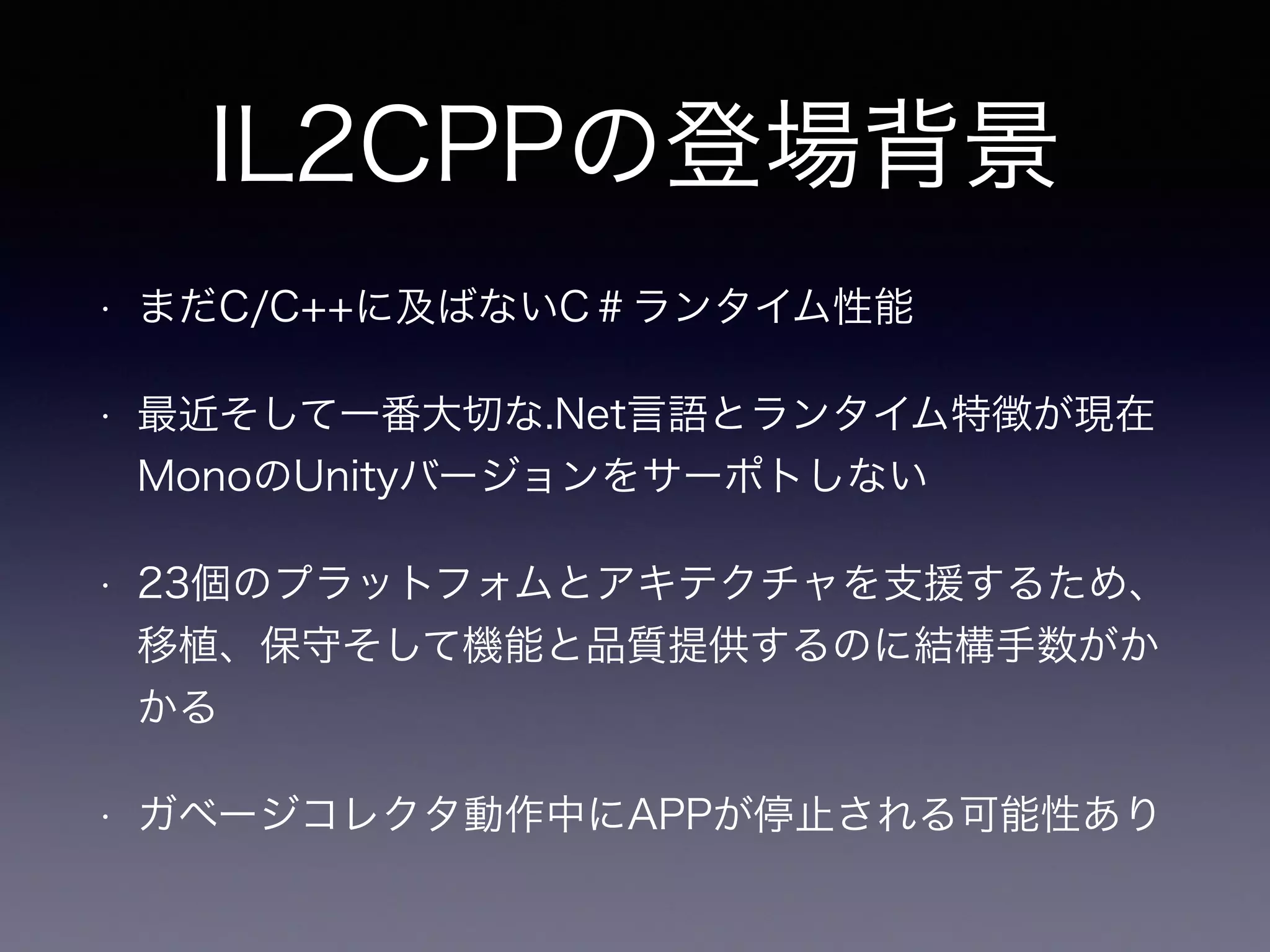IL2CPPの登場背景
• まだC/C++に及ばないC＃ランタイム性能
• 最近そして一番大切な.Net言語とランタイム特徴が現在
MonoのUnityバージョンをサーポトしない
• 23個のプラットフォムとアキテクチャを支援するため、
移植、保守そして機能と品質提供するのに結構手数がか
かる
• ガベージコレクタ動作中にAPPが停止される可能性あり
 
