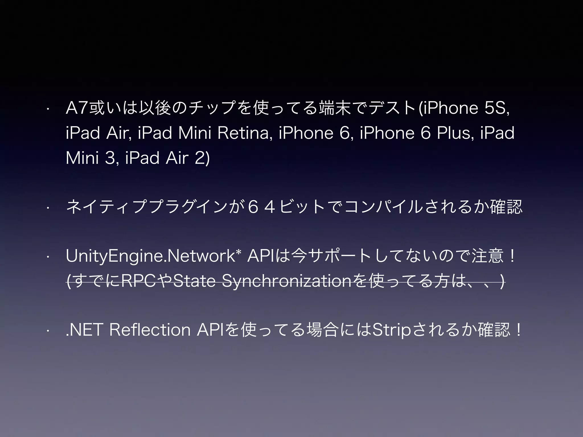 • A7或いは以後のチップを使ってる端末でデスト(iPhone 5S,
iPad Air, iPad Mini Retina, iPhone 6, iPhone 6 Plus, iPad
Mini 3, iPad Air 2)
• ネイティププラグインが６４ビットでコンパイルされるか確認
• UnityEngine.Network* APIは今サポートしてないので注意！
(すでにRPCやState Synchronizationを使ってる方は、、)
• .NET Reﬂection APIを使ってる場合にはStripされるか確認！
 