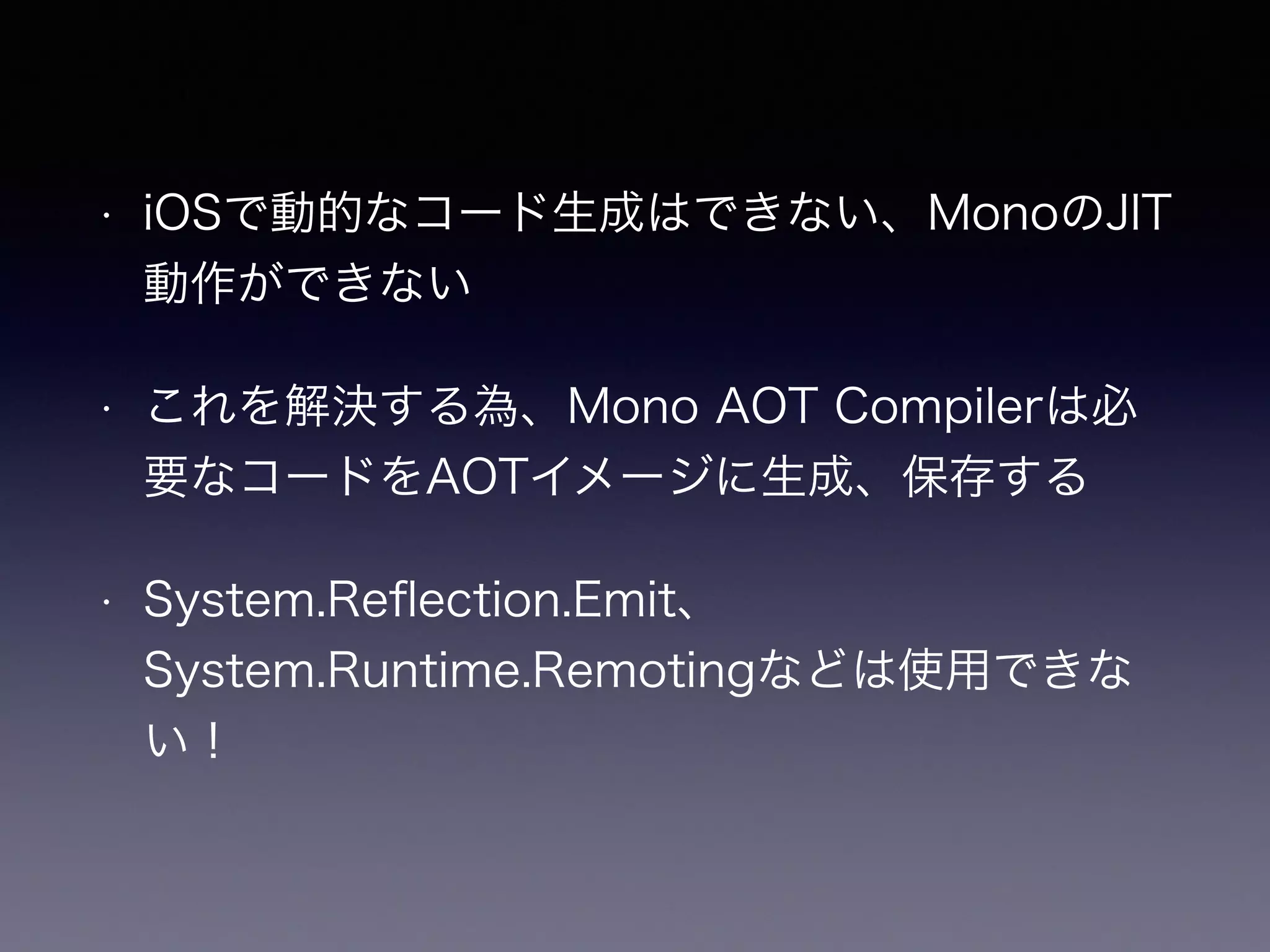 • iOSで動的なコード生成はできない、MonoのJIT
動作ができない
• これを解決する為、Mono AOT Compilerは必
要なコードをAOTイメージに生成、保存する
• System.Reﬂection.Emit、
System.Runtime.Remotingなどは使用できな
い！
 