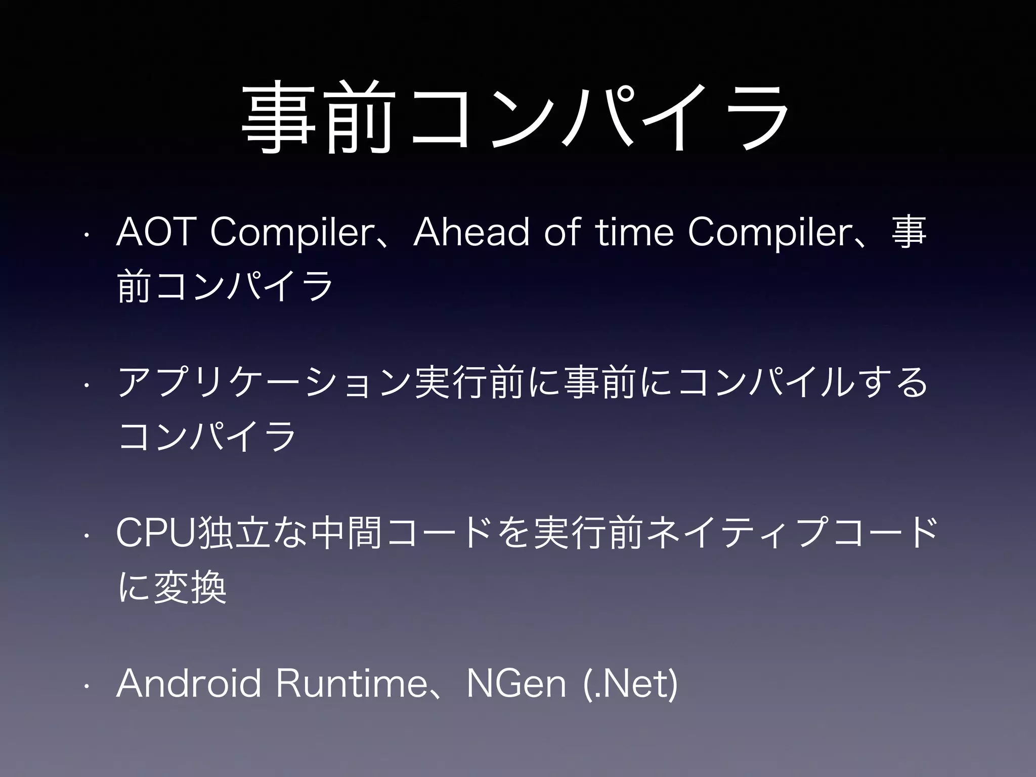 事前コンパイラ
• AOT Compiler、Ahead of time Compiler、事
前コンパイラ
• アプリケーション実行前に事前にコンパイルする
コンパイラ
• CPU独立な中間コードを実行前ネイティプコード
に変換
• Android Runtime、NGen (.Net)
 