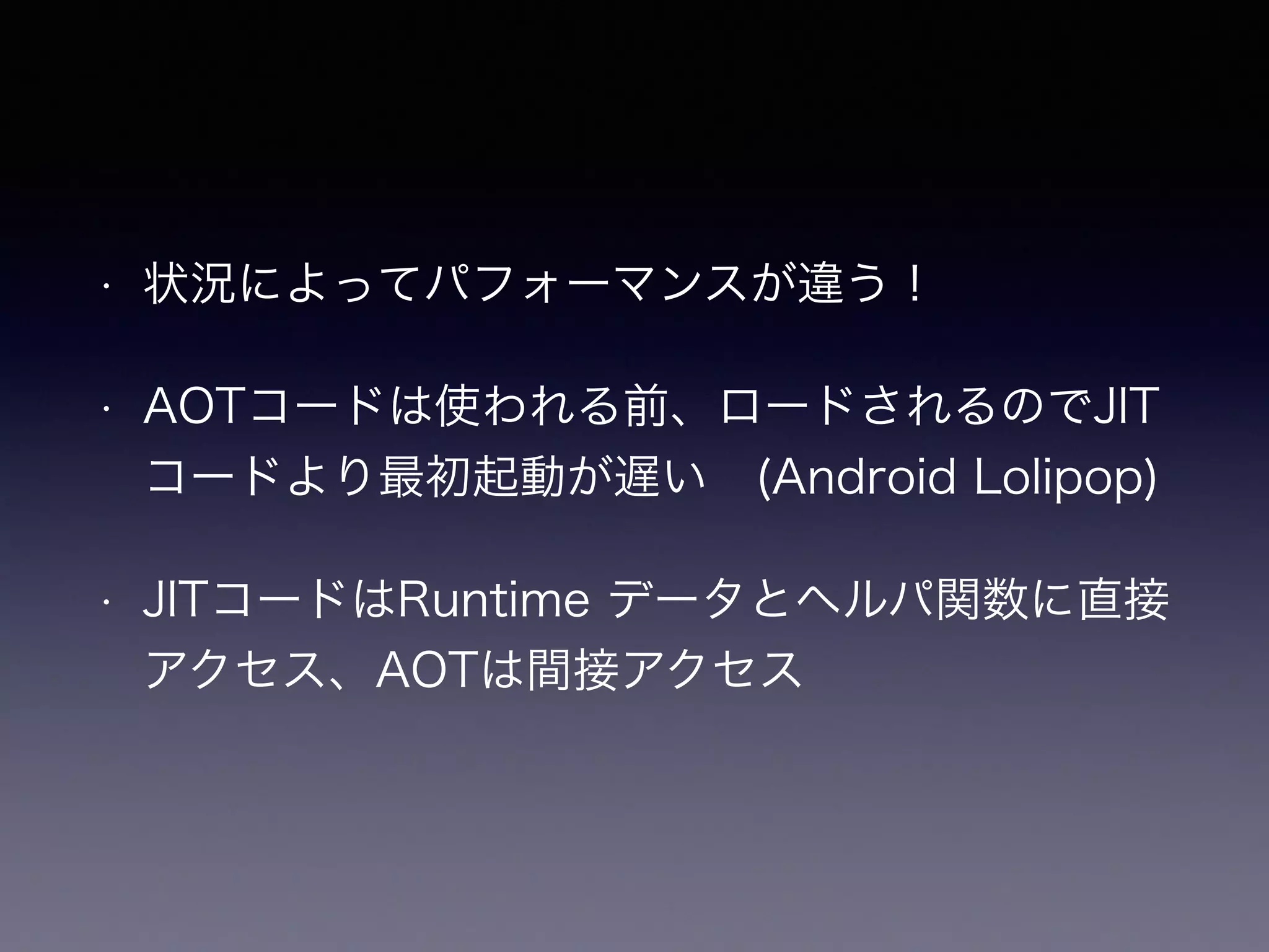 • 状況によってパフォーマンスが違う！
• AOTコードは使われる前、ロードされるのでJIT
コードより最初起動が遅い (Android Lolipop)
• JITコードはRuntime データとヘルパ関数に直接
アクセス、AOTは間接アクセス
 