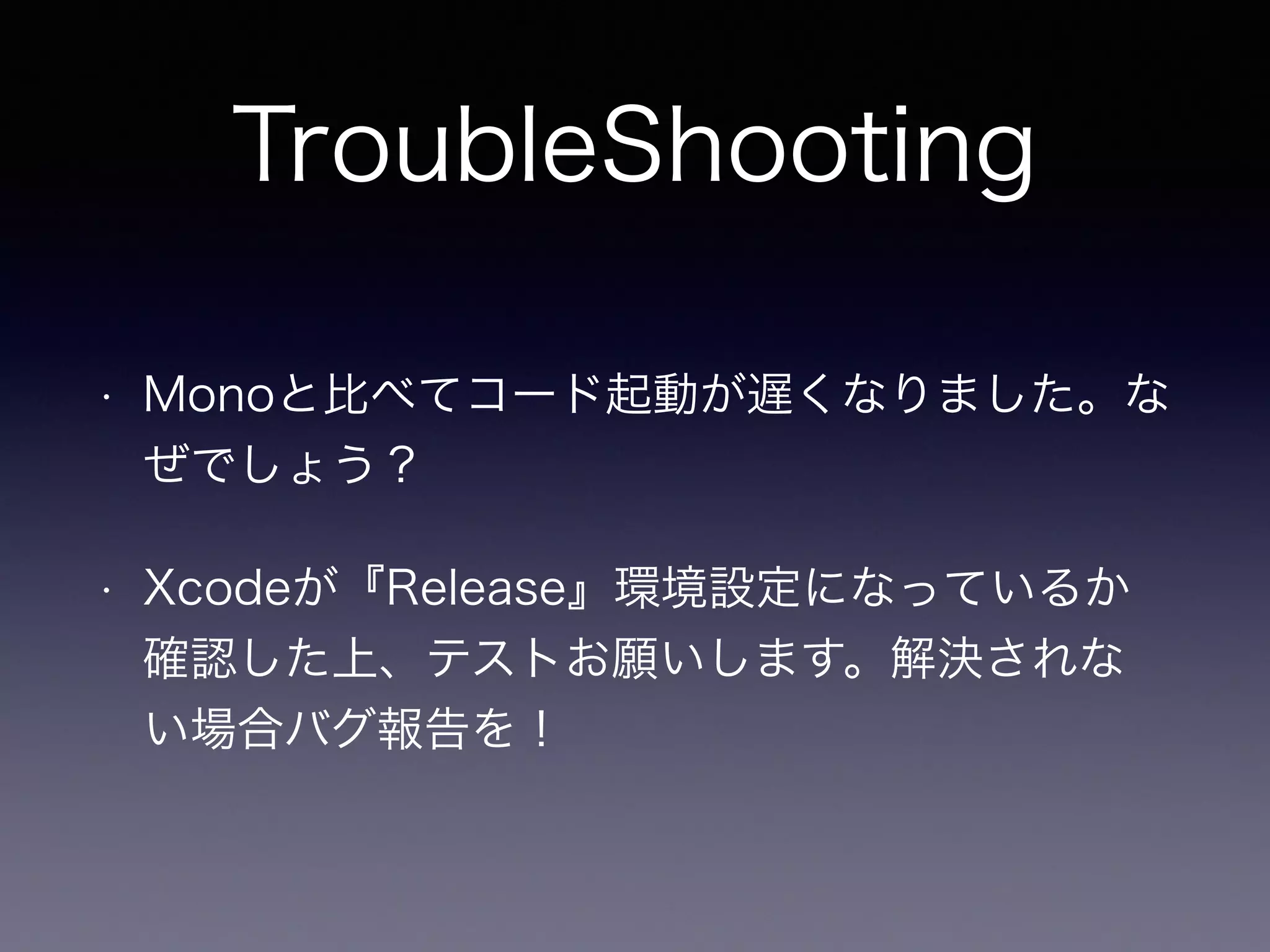 TroubleShooting
• Monoと比べてコード起動が遅くなりました。な
ぜでしょう？
• Xcodeが『Release』環境設定になっているか
確認した上、テストお願いします。解決されな
い場合バグ報告を！
 
