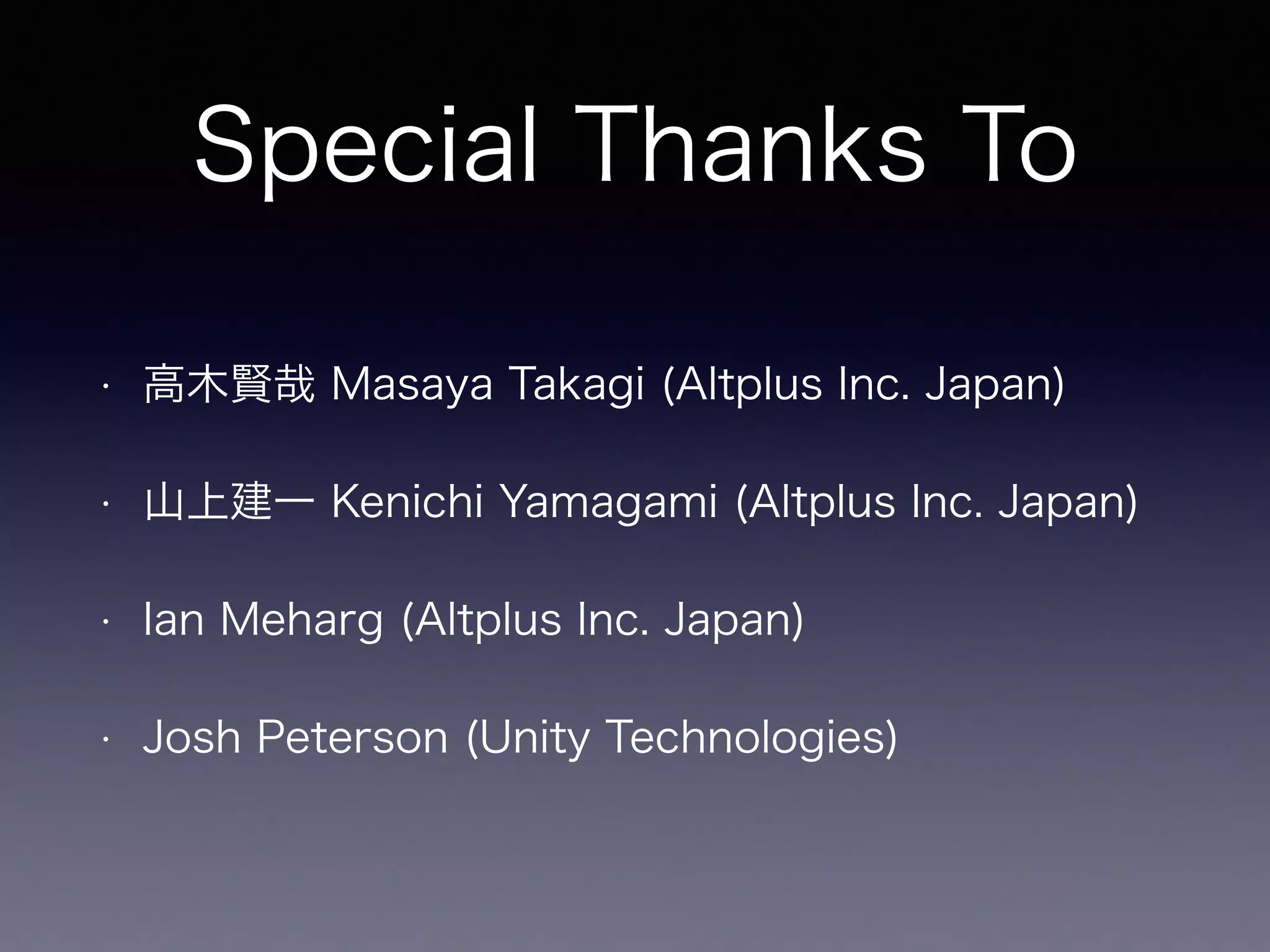 Special Thanks To
• 高木賢哉 Masaya Takagi (Altplus Inc. Japan)
• 山上建一 Kenichi Yamagami (Altplus Inc. Japan)
• Ian Meharg (Altplus Inc. Japan)
• Josh Peterson (Unity Technologies)
 